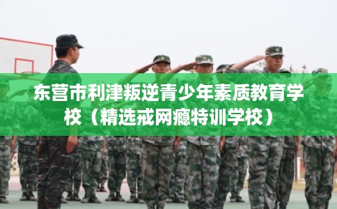 东营市利津叛逆青少年素质教育学校（精选戒网瘾特训学校）