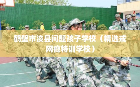 鹤壁市浚县问题孩子学校（精选戒网瘾特训学校）