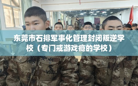 东莞市石排军事化管理封闭叛逆学校（专门戒游戏瘾的学校）