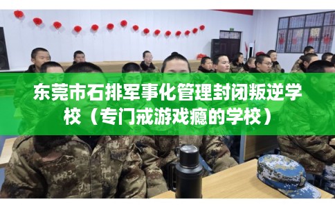 东莞市石排军事化管理封闭叛逆学校（专门戒游戏瘾的学校）