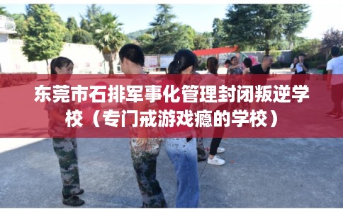 东莞市石排军事化管理封闭叛逆学校（专门戒游戏瘾的学校）