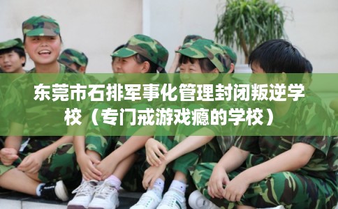 东莞市石排军事化管理封闭叛逆学校（专门戒游戏瘾的学校）