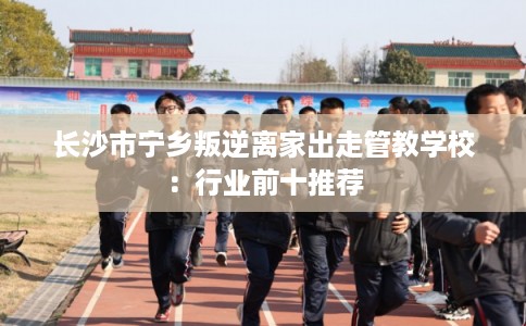 长沙市宁乡叛逆离家出走管教学校：行业前十推荐