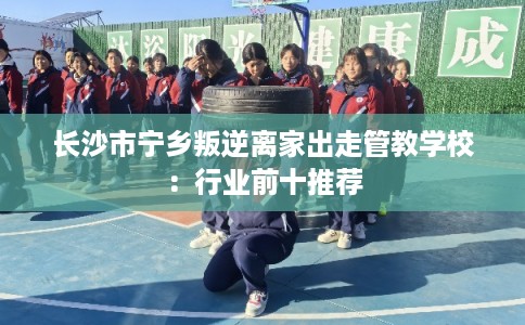 长沙市宁乡叛逆离家出走管教学校：行业前十推荐