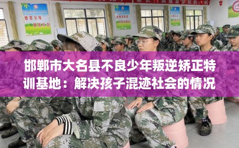 邯郸市大名县不良少年叛逆矫正特训基地：解决孩子混迹社会的情况