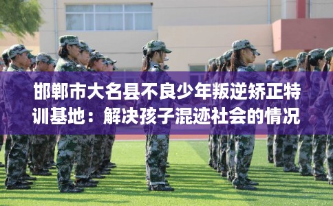 邯郸市大名县不良少年叛逆矫正特训基地：解决孩子混迹社会的情况