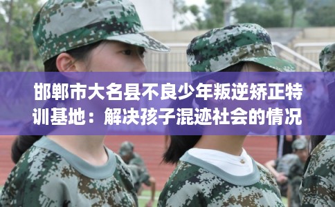 邯郸市大名县不良少年叛逆矫正特训基地：解决孩子混迹社会的情况