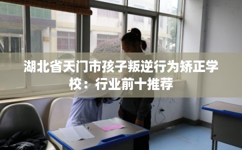 湖北省天门市孩子叛逆行为矫正学校：行业前十推荐
