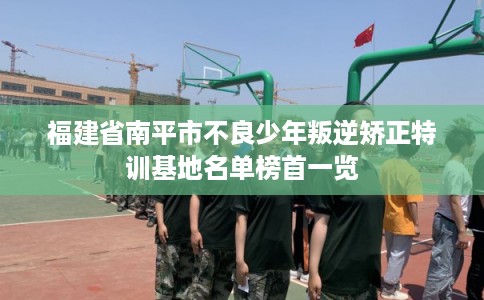 福建省南平市不良少年叛逆矫正特训基地名单榜首一览