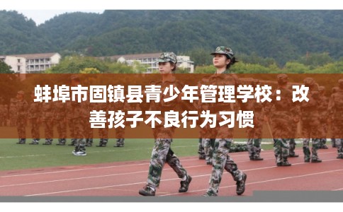 蚌埠市固镇县青少年管理学校：改善孩子不良行为习惯