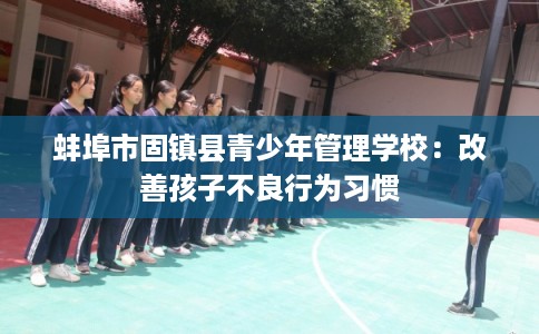 蚌埠市固镇县青少年管理学校：改善孩子不良行为习惯
