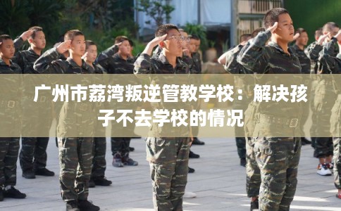 广州市荔湾叛逆管教学校：解决孩子不去学校的情况