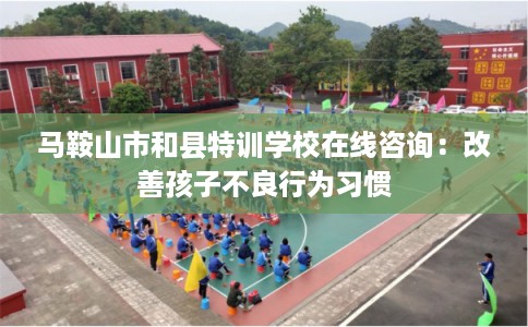 马鞍山市和县特训学校在线咨询：改善孩子不良行为习惯