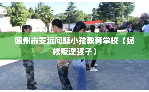 赣州市安远问题小孩教育学校（拯救叛逆孩子）