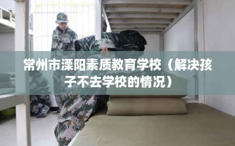 常州市溧阳素质教育学校（解决孩子不去学校的情况）