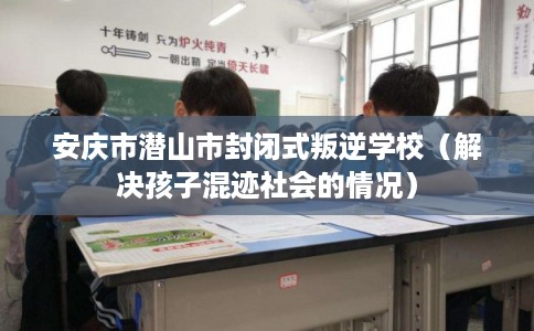 安庆市潜山市封闭式叛逆学校（解决孩子混迹社会的情况）