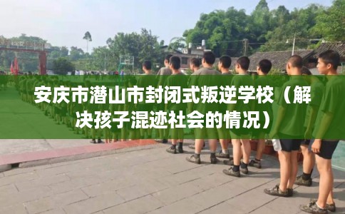 安庆市潜山市封闭式叛逆学校（解决孩子混迹社会的情况）