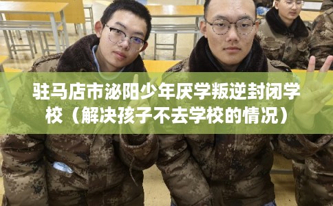 驻马店市泌阳少年厌学叛逆封闭学校（解决孩子不去学校的情况）