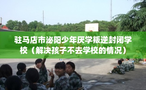 驻马店市泌阳少年厌学叛逆封闭学校（解决孩子不去学校的情况）