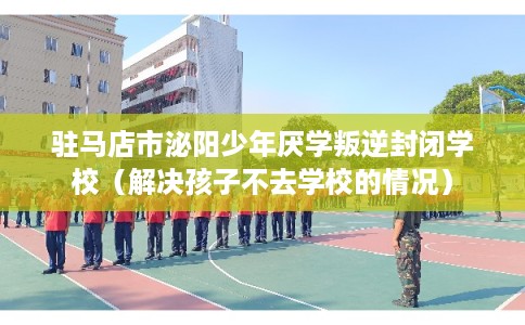驻马店市泌阳少年厌学叛逆封闭学校（解决孩子不去学校的情况）