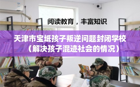 天津市宝坻孩子叛逆问题封闭学校（解决孩子混迹社会的情况）