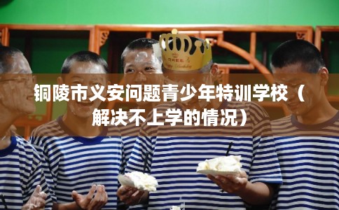 铜陵市义安问题青少年特训学校（解决不上学的情况）