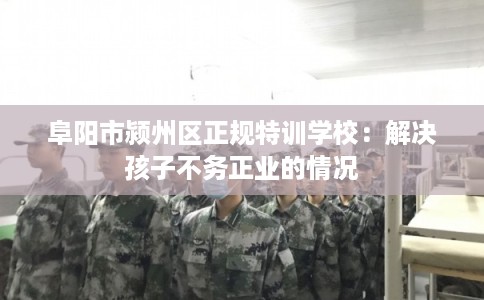 阜阳市颍州区正规特训学校：解决孩子不务正业的情况