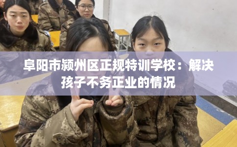 阜阳市颍州区正规特训学校：解决孩子不务正业的情况