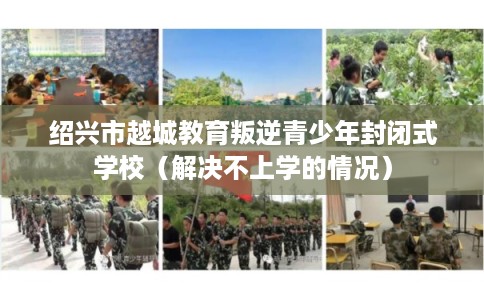 绍兴市越城教育叛逆青少年封闭式学校（解决不上学的情况）