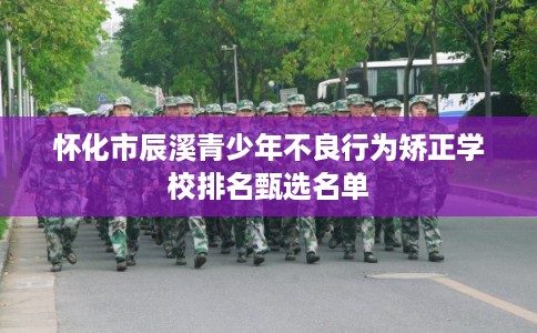 怀化市辰溪青少年不良行为矫正学校排名甄选名单
