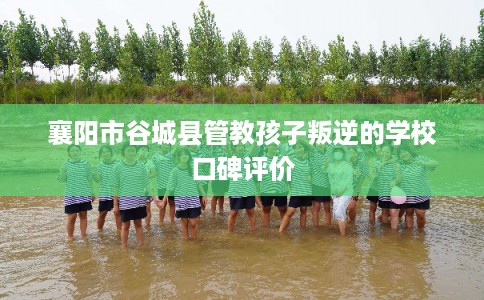 襄阳市谷城县管教孩子叛逆的学校口碑评价