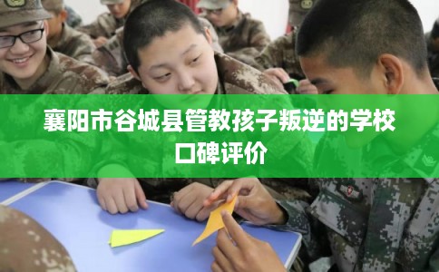 襄阳市谷城县管教孩子叛逆的学校口碑评价