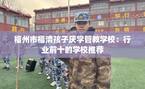 福州市福清孩子厌学管教学校：行业前十的学校推荐