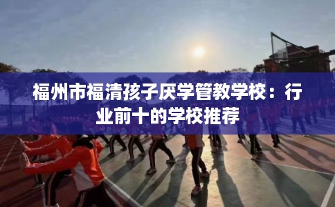 福州市福清孩子厌学管教学校：行业前十的学校推荐