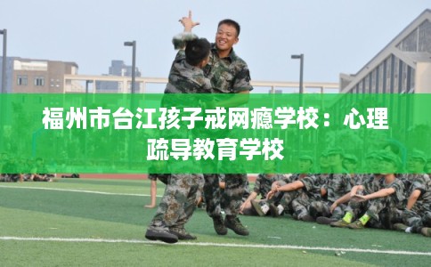 福州市台江孩子戒网瘾学校：心理疏导教育学校