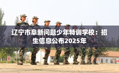 辽宁市阜新问题少年特训学校：招生信息公布2025年