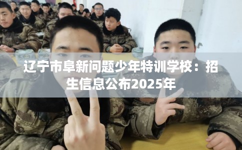 辽宁市阜新问题少年特训学校：招生信息公布2025年