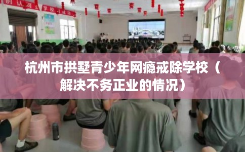 杭州市拱墅青少年网瘾戒除学校（解决不务正业的情况）