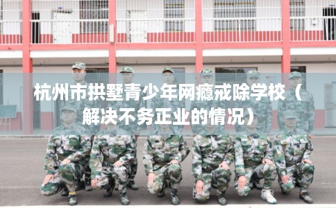 杭州市拱墅青少年网瘾戒除学校（解决不务正业的情况）