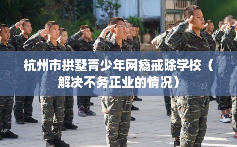 杭州市拱墅青少年网瘾戒除学校（解决不务正业的情况）