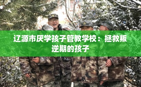 辽源市厌学孩子管教学校：拯救叛逆期的孩子