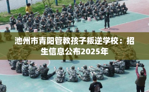 池州市青阳管教孩子叛逆学校：招生信息公布2025年