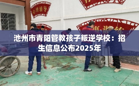 池州市青阳管教孩子叛逆学校：招生信息公布2025年