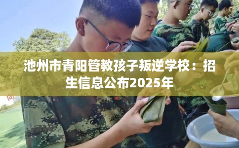 池州市青阳管教孩子叛逆学校：招生信息公布2025年