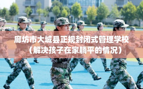 廊坊市大城县正规封闭式管理学校（解决孩子在家躺平的情况）