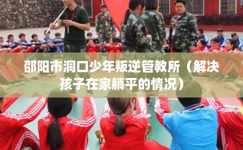 邵阳市洞口少年叛逆管教所（解决孩子在家躺平的情况）