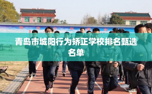 青岛市城阳行为矫正学校排名甄选名单