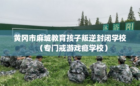 黄冈市麻城教育孩子叛逆封闭学校（专门戒游戏瘾学校）