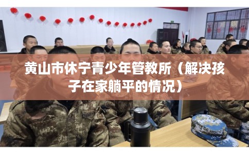 黄山市休宁青少年管教所（解决孩子在家躺平的情况）