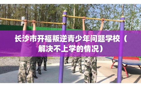 长沙市开福叛逆青少年问题学校（解决不上学的情况）